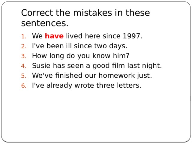 Correct the mistakes in these sentences. We have lived here since 1997. I've been ill since two days. How long do you know him? Susie has seen a good film last night. We've finished our homework just. I've already wrote three letters.    