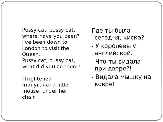  Pussy cat, pussy cat, where have you been?  I've been down to London to visit the Queen.  Pussy cat, pussy cat, what did you do there?  I frightened (напугала) a little mouse, under her chair. -Где ты была сегодня, киска?  - У королевы у английской.  - Что ты видала при дворе?!  - Видала мышку на ковре! 