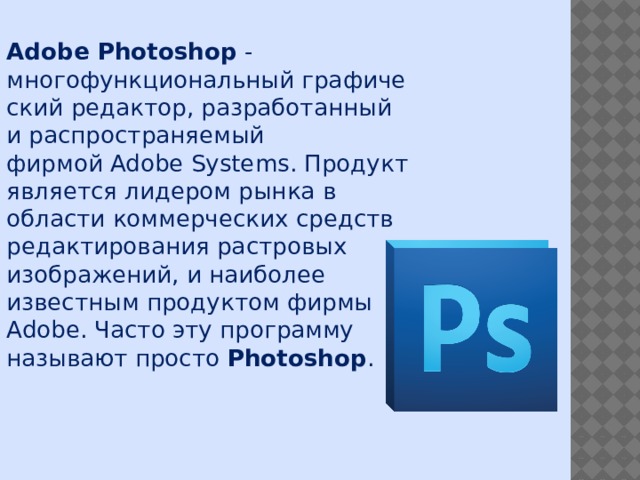 Adobe Photoshop - многофункциональный графический редактор, разработанный и распространяемый фирмой Adobe Systems. Продукт является лидером рынка в области коммерческих средств редактирования растровых изображений, и наиболее известным продуктом фирмы Adobe. Часто эту программу называют просто  Photoshop . 