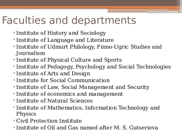 Faculties and departments Institute of History and Sociology Institute of Language and Literature Institute of Udmurt Philology, Finno-Ugric Studies and Journalism Institute of Physical Culture and Sports Institute of Pedagogy, Psychology and Social Technologies Institute of Arts and Design Institute for Social Communication Institute of Law, Social Management and Security Institute of economics and management Institute of Natural Sciences Institute of Mathematics, Information Technology and Physics Civil Protection Institute Institute of Oil and Gas named after M. S. Gutserieva 