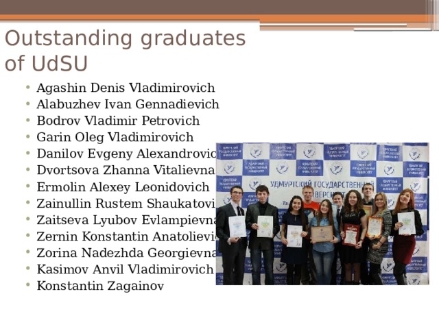 Outstanding graduates of UdSU   Agashin Denis Vladimirovich Alabuzhev Ivan Gennadievich Bodrov Vladimir Petrovich Garin Oleg Vladimirovich Danilov Evgeny Alexandrovich Dvortsova Zhanna Vitalievna Ermolin Alexey Leonidovich Zainullin Rustem Shaukatovich Zaitseva Lyubov Evlampievna Zernin Konstantin Anatolievich Zorina Nadezhda Georgievna Kasimov Anvil Vladimirovich Konstantin Zagainov 