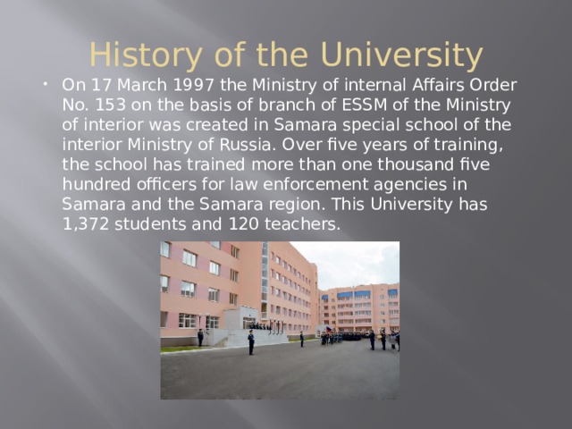 History of the University On 17 March 1997 the Ministry of internal Affairs Order No. 153 on the basis of branch of ESSM of the Ministry of interior was created in Samara special school of the interior Ministry of Russia. Over five years of training, the school has trained more than one thousand five hundred officers for law enforcement agencies in Samara and the Samara region. This University has 1,372 students and 120 teachers. 