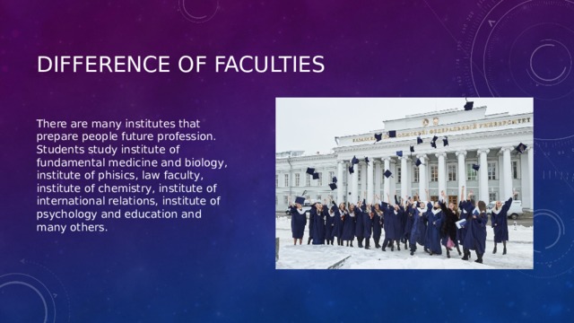 Difference of faculties There are many institutes that prepare people future profession. Students study institute of fundamental medicine and biology, institute of phisics, law faculty, institute of chemistry, institute of international relations, institute of psychology and education and many others. 