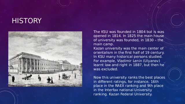 history The KSU was founded in 1804 but is was opened in 1814. In 1825 the main house of university was founded, in 1830 – the main camp. Kazan university was the main center of orientalism in the first half of 19 century. In KSU many historical persons studied. For example, Vladimir Lenin (Ulyanov) learnt law and right in 1887, but then he was excluded. Now this university ranks the best places in different ratings, for instance, 16th place in the RAEX ranking and 9th place in the Interfax national University ranking. Kazan Federal University. 