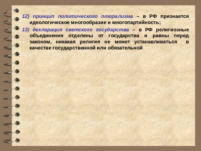 12)  принцип политического плюрализма – в РФ признается идеологическое многообразие и многопартийность; 13) декларация светского государства – в РФ религиозные объединения отделены от государства и равны перед законом, никакая религия не может устанавливаться в качестве государственной или обязательной 