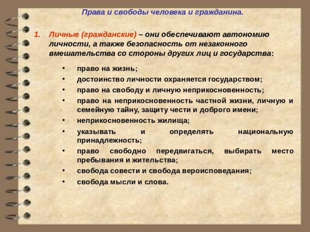 Права и свободы человека и гражданина.  Личные (гражданские) – они обеспечивают автономию личности, а также безопасность от незаконного вмешательства со стороны других лиц и государства :  право на жизнь; достоинство личности охраняется государством; право на свободу и личную неприкосновенность; право на неприкосновенность частной жизни, личную и семейную тайну, защиту чести и доброго имени; неприкосновенность жилища; указывать и определять национальную принадлежность; право свободно передвигаться, выбирать место пребывания и жительства; свобода совести и свобода вероисповедания; свобода мысли и слова.  