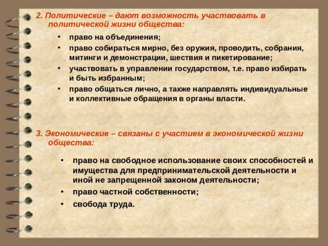 2.  Политические – дают возможность участвовать в политической жизни общества:          3. Экономические – связаны с участием в экономической жизни общества:        право на объединения; право собираться мирно, без оружия, проводить, собрания, митинги и демонстрации, шествия и пикетирование; участвовать в управлении государством, т.е. право избирать и быть избранным; право общаться лично, а также направлять индивидуальные и коллективные обращения в органы власти.  право на свободное использование своих способностей и имущества для предпринимательской деятельности и иной не запрещенной законом деятельности; право частной собственности; свобода труда.    