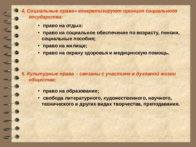 4.  Социальные права – конкретизируют принцип социального государства:         5.  Культурные права – связаны с участием в духовной жизни общества:    право на отдых:  право на социальное обеспечение по возрасту, пенсии, социальные пособия;  право на жилище;  право на охрану здоровья и медицинскую помощь.  право на образование;  свобода литературного, художественного, научного, технического и других видах творчества, преподавания. 