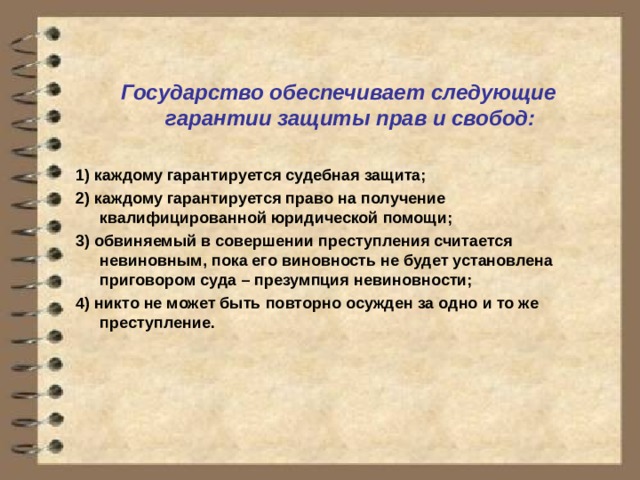 Государство обеспечивает следующие гарантии защиты прав и свобод:  1) каждому гарантируется судебная защита; 2) каждому гарантируется право на получение квалифицированной юридической помощи; 3) обвиняемый в совершении преступления считается невиновным, пока его виновность не будет установлена приговором суда – презумпция невиновности; 4) никто не может быть повторно осужден за одно и то же преступление. 