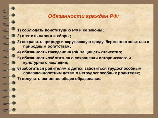 Обязанности граждан РФ:  1) соблюдать Конституцию РФ и ее законы; 2) платить налоги и сборы; 3) сохранять природу и окружающую среду, бережно относиться к природным богатствам; 4) обязанность гражданина РФ защищать отечество; 5) обязанность заботиться о сохранении исторического и культурного наследия; 6) заботиться родителям о детях, заботиться трудоспособным совершеннолетним детям о нетрудоспособных родителях; 7) получить основное общее образование. 