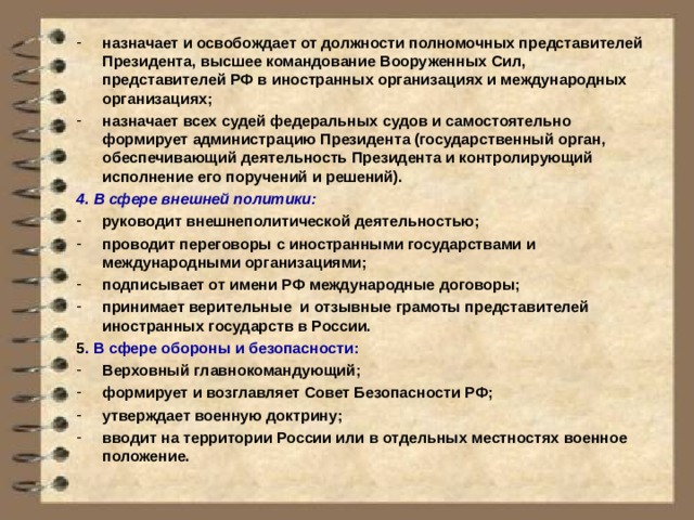 назначает и освобождает от должности полномочных представителей Президента, высшее командование Вооруженных Сил, представителей РФ в иностранных организациях и международных организациях; назначает всех судей федеральных судов и самостоятельно формирует администрацию Президента (государственный орган, обеспечивающий деятельность Президента и контролирующий исполнение его поручений и решений). 4. В сфере внешней политики: руководит внешнеполитической деятельностью; проводит переговоры с иностранными государствами и международными организациями; подписывает от имени РФ международные договоры; принимает верительные и отзывные грамоты представителей иностранных государств в России. 5 . В сфере обороны и безопасности: Верховный главнокомандующий; формирует и возглавляет Совет Безопасности РФ; утверждает военную доктрину; вводит на территории России или в отдельных местностях военное положение. 