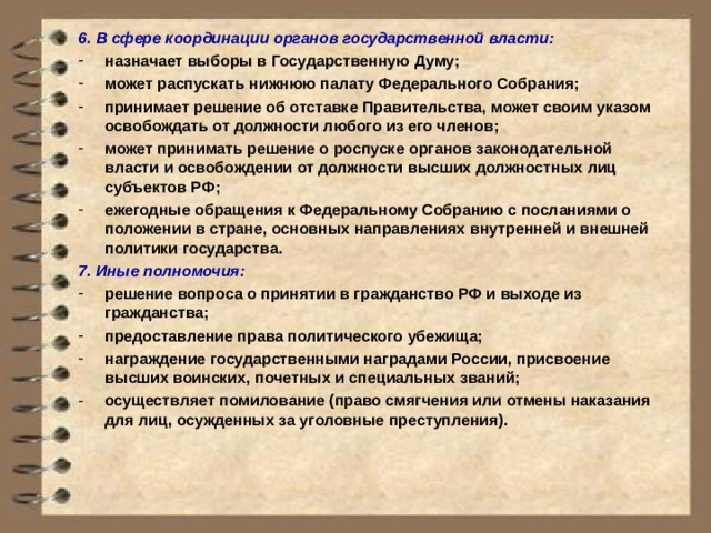 6. В сфере координации органов государственной власти: назначает выборы в Государственную Думу; может распускать нижнюю палату Федерального Собрания; принимает решение об отставке Правительства, может своим указом освобождать от должности любого из его членов; может принимать решение о роспуске органов законодательной власти и освобождении от должности высших должностных лиц субъектов РФ; ежегодные обращения к Федеральному Собранию с посланиями о положении в стране, основных направлениях внутренней и внешней политики государства. 7. Иные полномочия: решение вопроса о принятии в гражданство РФ и выходе из гражданства; предоставление права политического убежища; награждение государственными наградами России, присвоение высших воинских, почетных и специальных званий; осуществляет помилование (право смягчения или отмены наказания для лиц, осужденных за уголовные преступления).    