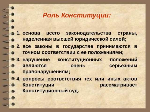 Роль Конституции:  основа всего законодательства страны, наделенная высшей юридической силой; все законы в государстве принимаются в точном соответствии с ее положениями; нарушение конституционных положений являются очень серьезным правонарушениям; вопросы соответствия тех или иных актов Конституции рассматривает Конституционный суд. 