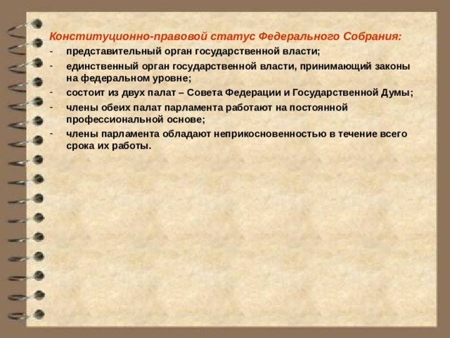 Конституционно-правовой статус Федерального Собрания: представительный орган государственной власти; единственный орган государственной власти, принимающий законы на федеральном уровне; состоит из двух палат – Совета Федерации и Государственной Думы; члены обеих палат парламента работают на постоянной профессиональной основе; члены парламента обладают неприкосновенностью в течение всего срока их работы. 