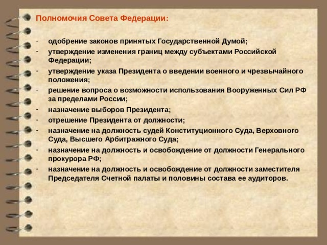 Полномочия Совета Федерации:  одобрение законов принятых Государственной Думой; утверждение изменения границ между субъектами Российской Федерации; утверждение указа Президента о введении военного и чрезвычайного положения; решение вопроса о возможности использования Вооруженных Сил РФ за пределами России; назначение выборов Президента; отрешение Президента от должности; назначение на должность судей Конституционного Суда, Верховного Суда, Высшего Арбитражного Суда; назначение на должность и освобождение от должности Генерального прокурора РФ; назначение на должность и освобождение от должности заместителя Председателя Счетной палаты и половины состава ее аудиторов.  