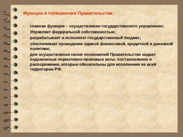 Функции и полномочия Правительства:  главная функция – осуществление государственного управления; Управляет федеральной собственностью; разрабатывает и исполняет государственный бюджет; обеспечивает проведение единой финансовой, кредитной и денежной политики; для осуществления своих полномочий Правительство издает подзаконные нормативно-правовые акты: постановления и распоряжения, которые обязательны для исполнения на всей территории РФ. 