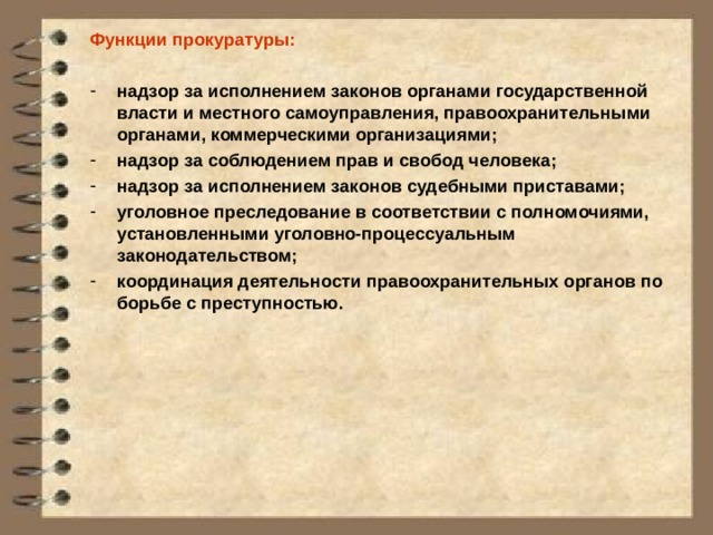 Функции прокуратуры:  надзор за исполнением законов органами государственной власти и местного самоуправления, правоохранительными органами, коммерческими организациями; надзор за соблюдением прав и свобод человека; надзор за исполнением законов судебными приставами; уголовное преследование в соответствии с полномочиями, установленными уголовно-процессуальным законодательством; координация деятельности правоохранительных органов по борьбе с преступностью.  