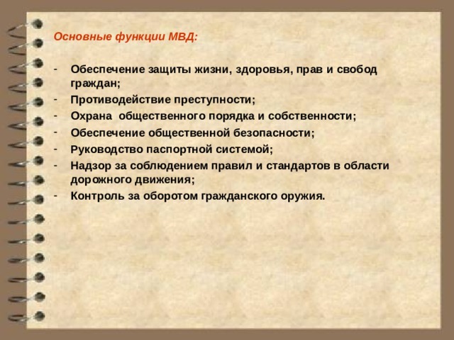 Основные функции МВД:  Обеспечение защиты жизни, здоровья, прав и свобод граждан; Противодействие преступности; Охрана общественного порядка и собственности; Обеспечение общественной безопасности; Руководство паспортной системой; Надзор за соблюдением правил и стандартов в области дорожного движения; Контроль за оборотом гражданского оружия. 