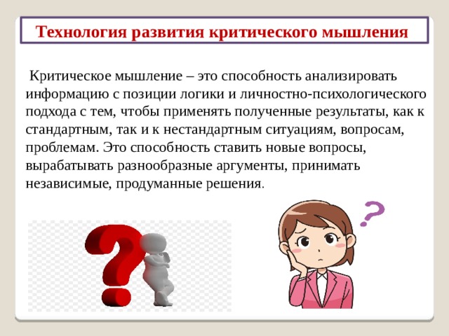 Технология развития критического мышления  Критическое мышление – это способность анализировать информацию с позиции логики и личностно-психологического подхода с тем, чтобы применять полученные результаты, как к стандартным, так и к нестандартным ситуациям, вопросам, проблемам. Это способность ставить новые вопросы, вырабатывать разнообразные аргументы, принимать независимые, продуманные решения . 