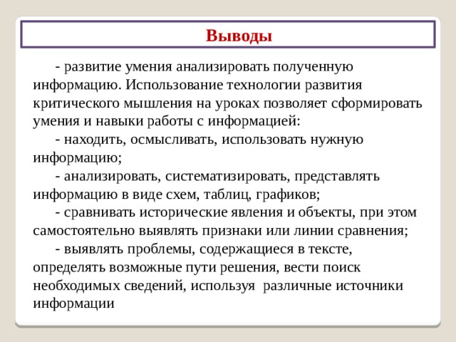 Выводы Развитие критического мышления приводит к следующим результатам: - высокая мотивация учащихся к образовательному процессу; - возрастание мыслительных возможностей учащихся, гибкости мышления, его переключения с одного типа на другой; - развитие способности самостоятельно конструировать, строить понятия и оперировать ими; - развитие способности передавать другим авторскую информацию, подвергать ее коррекции, понимать и принимать точку зрения другого человека; 