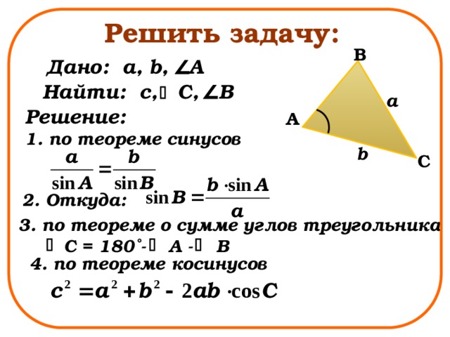 Решить задачу: B Дано: a, b, A Найти: с, C, B a Решение: 1. по теореме синусов A b C 2. Откуда: 3. по теореме о сумме углов треугольника C = 180˚- A - B 4. по теореме косинусов 