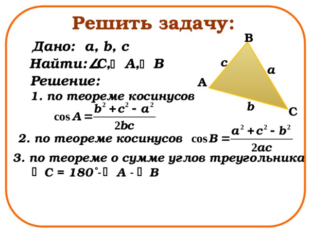 Решить задачу: B Дано: a, b, c c Найти: C, A, B a Решение: 1. по теореме косинусов A b C 2. по теореме косинусов 3. по теореме о сумме углов треугольника C = 180˚- A - B 