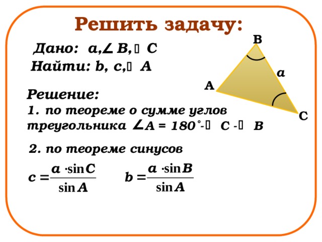 Решить задачу: B Дано: a, B, C Найти: b, с, A a A Решение: по теореме о сумме углов треугольника C A = 180˚- C - B 2. по теореме синусов 
