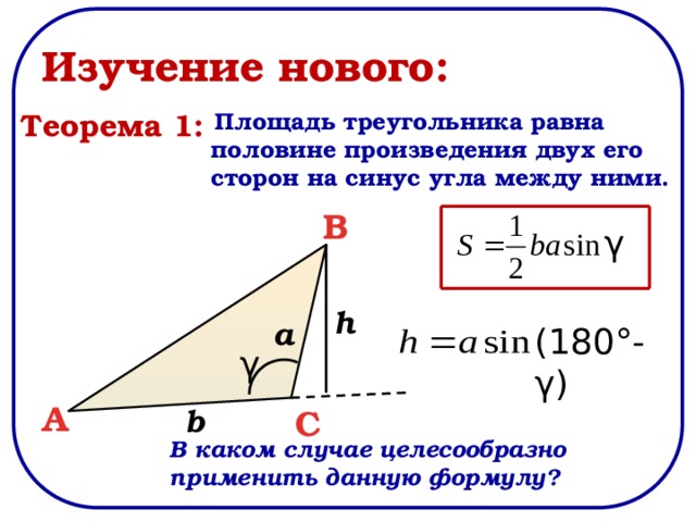 Изучение нового:  Площадь треугольника равна половине произведения двух его сторон на синус угла между ними. Теорема 1: B γ h a (180°-γ) γ A b C В каком случае целесообразно применить данную формулу? 