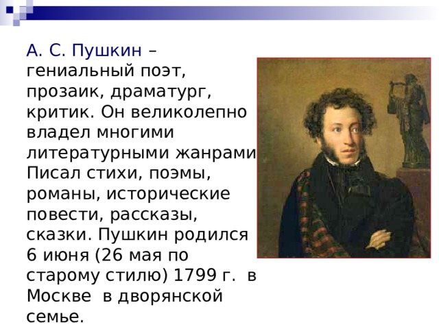 А. С. Пушкин – гениальный поэт, прозаик, драматург, критик. Он великолепно владел многими литературными жанрами. Писал стихи, поэмы, романы, исторические повести, рассказы, сказки. Пушкин родился 6 июня (26 мая по старому стилю) 1799 г.  в Москве  в дворянской семье. 