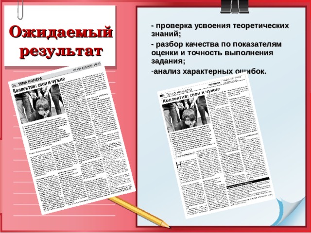 - проверка усвоения теоретических знаний; - разбор качества по показателям оценки и точность выполнения задания; анализ характерных ошибок.   Ожидаемый результат Отработка студентами заданий по созданию на шаблонах графических макетов газетных полос и далее по готовым газетным материалам, разбор качества и точности выполнения задания и анализ характерных ошибок. 