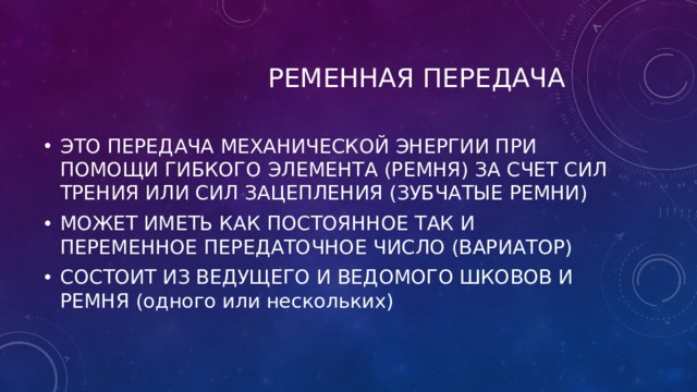  РЕМЕННАЯ ПЕРЕДАЧА ЭТО ПЕРЕДАЧА МЕХАНИЧЕСКОЙ ЭНЕРГИИ ПРИ ПОМОЩИ ГИБКОГО ЭЛЕМЕНТА (РЕМНЯ) ЗА СЧЕТ СИЛ ТРЕНИЯ ИЛИ СИЛ ЗАЦЕПЛЕНИЯ (ЗУБЧАТЫЕ РЕМНИ) МОЖЕТ ИМЕТЬ КАК ПОСТОЯННОЕ ТАК И ПЕРЕМЕННОЕ ПЕРЕДАТОЧНОЕ ЧИСЛО (ВАРИАТОР) СОСТОИТ ИЗ ВЕДУЩЕГО И ВЕДОМОГО ШКОВОВ И РЕМНЯ (одного или нескольких) 