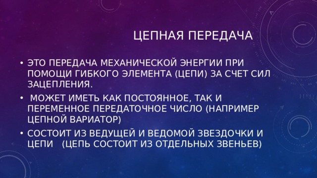  ЦЕПНАЯ ПЕРЕДАЧА ЭТО ПЕРЕДАЧА МЕХАНИЧЕСКОЙ ЭНЕРГИИ ПРИ ПОМОЩИ ГИБКОГО ЭЛЕМЕНТА (ЦЕПИ) ЗА СЧЕТ СИЛ ЗАЦЕПЛЕНИЯ.  МОЖЕТ ИМЕТЬ КАК ПОСТОЯННОЕ, ТАК И ПЕРЕМЕННОЕ ПЕРЕДАТОЧНОЕ ЧИСЛО (НАПРИМЕР ЦЕПНОЙ ВАРИАТОР) СОСТОИТ ИЗ ВЕДУЩЕЙ И ВЕДОМОЙ ЗВЕЗДОЧКИ И ЦЕПИ (ЦЕПЬ СОСТОИТ ИЗ ОТДЕЛЬНЫХ ЗВЕНЬЕВ) 