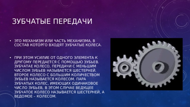 ЗУБЧАТЫЕ ПЕРЕДАЧИ ЭТО МЕХАНИЗМ ИЛИ ЧАСТЬ МЕХАНИЗМА, В СОСТАВ КОТОРГО ВХОДЯТ ЗУБЧАТЫЕ КОЛЕСА.  ПРИ ЭТОМ УСИЛИЕ ОТ ОДНОГО ЭЛЕМЕНТА К ДРУГОМУ ПЕРЕДАЕТСЯ С ПОМОЩЬЮ ЗУБЬЕВ. ЗУБЧАТАЕ КОЛЕСО, ПЕРЕДАЧИ С МЕНЬШИМ ЧИСЛОМ ЗУБЬЕВ НАЗЫВАЕТСЯ ШЕСТЕРНЕЙ. ВТОРОЕ КОЛЕСО С БОЛЬШИМ КОЛИЧЕСТВОМ ЗУБЬЕВ НАЗЫВАЕТСЯ КОЛЕСОМ. ПАРА ЗУБЧАТЫХ КОЛЕС, ИМЕЮЩИХ ОДИНАКОВОЕ ЧИСЛО ЗУБЬЕВ, В ЭТОМ СЛУЧАЕ ВЕДУЩЕЕ ЗУБЧАТОЕ КОЛЕСО НАЗЫВАЕТСЯ ШЕСТЕРНЕЙ, А ВЕДОМОЕ – КОЛЕСОМ. 