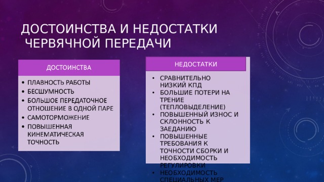 ДОСТОИНСТВА И НЕДОСТАТКИ  ЧЕРВЯЧНОЙ ПЕРЕДАЧИ НЕДОСТАТКИ СРАВНИТЕЛЬНО НИЗКИЙ КПД БОЛЬШИЕ ПОТЕРИ НА ТРЕНИЕ (ТЕПЛОВЫДЕЛЕНИЕ) ПОВЫШЕННЫЙ ИЗНОС И СКЛОННОСТЬ К ЗАЕДАНИЮ ПОВЫШЕННЫЕ ТРЕБОВАНИЯ К ТОЧНОСТИ СБОРКИ И НЕОБХОДИМОСТЬ РЕГУЛИРОВКИ НЕОБХОДИМОСТЬ СПЕЦИАЛЬНЫХ МЕР ДЛЯ ТЕПЛООТВОДА 