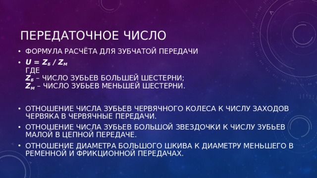 ПЕРЕДАТОЧНОЕ ЧИСЛО ФОРМУЛА РАСЧЁТА ДЛЯ ЗУБЧАТОЙ ПЕРЕДАЧИ U = Z Б  / Z М  ГДЕ  Z Б  – ЧИСЛО ЗУБЬЕВ БОЛЬШЕЙ ШЕСТЕРНИ;  Z М  – ЧИСЛО ЗУБЬЕВ МЕНЬШЕЙ ШЕСТЕРНИ.  ОТНОШЕНИЕ ЧИСЛА ЗУБЬЕВ ЧЕРВЯЧНОГО КОЛЕСА К ЧИСЛУ ЗАХОДОВ ЧЕРВЯКА В ЧЕРВЯЧНЫЕ ПЕРЕДАЧИ. ОТНОШЕНИЕ ЧИСЛА ЗУБЬЕВ БОЛЬШОЙ ЗВЕЗДОЧКИ К ЧИСЛУ ЗУБЬЕВ МАЛОЙ В ЦЕПНОЙ ПЕРЕДАЧЕ. ОТНОШЕНИЕ ДИАМЕТРА БОЛЬШОГО ШКИВА К ДИАМЕТРУ МЕНЬШЕГО В РЕМЕННОЙ И ФРИКЦИОННОЙ ПЕРЕДАЧАХ.  