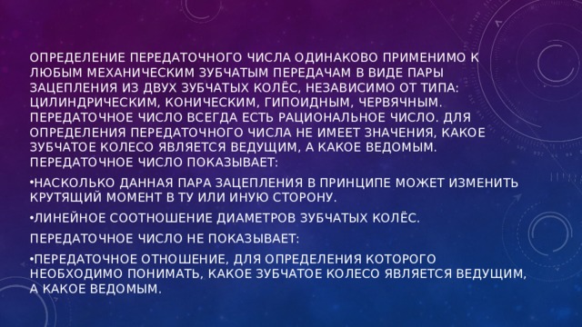 ОПРЕДЕЛЕНИЕ ПЕРЕДАТОЧНОГО ЧИСЛА ОДИНАКОВО ПРИМЕНИМО К ЛЮБЫМ МЕХАНИЧЕСКИМ ЗУБЧАТЫМ ПЕРЕДАЧАМ В ВИДЕ ПАРЫ ЗАЦЕПЛЕНИЯ ИЗ ДВУХ ЗУБЧАТЫХ КОЛЁС, НЕЗАВИСИМО ОТ ТИПА: ЦИЛИНДРИЧЕСКИМ, КОНИЧЕСКИМ, ГИПОИДНЫМ, ЧЕРВЯЧНЫМ. ПЕРЕДАТОЧНОЕ ЧИСЛО ВСЕГДА ЕСТЬ РАЦИОНАЛЬНОЕ ЧИСЛО. ДЛЯ ОПРЕДЕЛЕНИЯ ПЕРЕДАТОЧНОГО ЧИСЛА НЕ ИМЕЕТ ЗНАЧЕНИЯ, КАКОЕ ЗУБЧАТОЕ КОЛЕСО ЯВЛЯЕТСЯ ВЕДУЩИМ, А КАКОЕ ВЕДОМЫМ. ПЕРЕДАТОЧНОЕ ЧИСЛО ПОКАЗЫВАЕТ: НАСКОЛЬКО ДАННАЯ ПАРА ЗАЦЕПЛЕНИЯ В ПРИНЦИПЕ МОЖЕТ ИЗМЕНИТЬ КРУТЯЩИЙ МОМЕНТ В ТУ ИЛИ ИНУЮ СТОРОНУ. ЛИНЕЙНОЕ СООТНОШЕНИЕ ДИАМЕТРОВ ЗУБЧАТЫХ КОЛЁС. ПЕРЕДАТОЧНОЕ ЧИСЛО НЕ ПОКАЗЫВАЕТ: ПЕРЕДАТОЧНОЕ ОТНОШЕНИЕ, ДЛЯ ОПРЕДЕЛЕНИЯ КОТОРОГО НЕОБХОДИМО ПОНИМАТЬ, КАКОЕ ЗУБЧАТОЕ КОЛЕСО ЯВЛЯЕТСЯ ВЕДУЩИМ, А КАКОЕ ВЕДОМЫМ. 