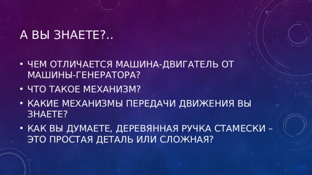 А ВЫ ЗНАЕТЕ?.. ЧЕМ ОТЛИЧАЕТСЯ МАШИНА-ДВИГАТЕЛЬ ОТ МАШИНЫ-ГЕНЕРАТОРА? ЧТО ТАКОЕ МЕХАНИЗМ? КАКИЕ МЕХАНИЗМЫ ПЕРЕДАЧИ ДВИЖЕНИЯ ВЫ ЗНАЕТЕ? КАК ВЫ ДУМАЕТЕ, ДЕРЕВЯННАЯ РУЧКА СТАМЕСКИ – ЭТО ПРОСТАЯ ДЕТАЛЬ ИЛИ СЛОЖНАЯ? 