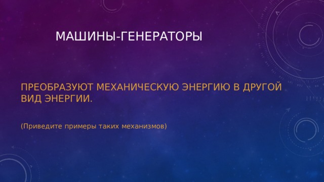  МАШИНЫ-ГЕНЕРАТОРЫ ПРЕОБРАЗУЮТ МЕХАНИЧЕСКУЮ ЭНЕРГИЮ В ДРУГОЙ ВИД ЭНЕРГИИ. (Приведите примеры таких механизмов) 