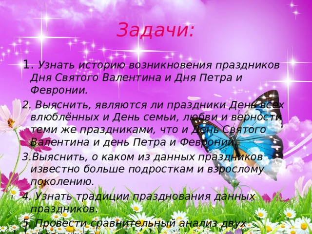 Задачи:  1. Узнать историю возникновения праздников Дня Святого Валентина и Дня Петра и Февронии.  2. Выяснить, являются ли праздники День всех влюблённых и День семьи, любви и верности теми же праздниками, что и День Святого Валентина и день Петра и Февронии.  3.Выяснить, о каком из данных праздников известно больше подросткам и взрослому поколению.  4. Узнать традиции празднования данных праздников.  5. Провести сравнительный анализ двух праздников. 