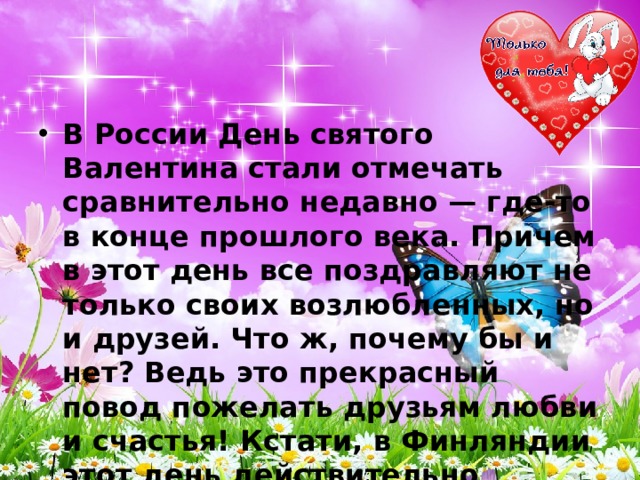 В России День святого Валентина стали отмечать сравнительно недавно — где-то в конце прошлого века. Причем в этот день все поздравляют не только своих возлюбленных, но и друзей. Что ж, почему бы и нет? Ведь это прекрасный повод пожелать друзьям любви и счастья! Кстати, в Финляндии этот день действительно празднуется не только как День влюбленных, но и как День друзей! 