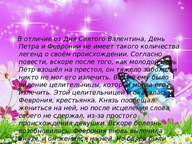  В отличие от Дня Святого Валентина, День Петра и Февронии не имеет такого количества легенд о своём происхождении. Согласно повести, вскоре после того, как молодой царь Пётр взошёл на престол, он тяжело заболел и никто не мог его излечить. Во сне ему было видение целительницы, которая могла его излечить. Этой целительницей и оказалась Феврония, крестьянка. Князь пообещал жениться на ней, но после исцеления слова своего не сдержал, из-за простого происхождения девушки. Вскоре болезнь возобновилась. Феврония вновь вылечила князя, и он женился на ней. Но бояре были против иметь княгиню простого звания, и Пётр с женой были вынуждены покинуть Муром. 