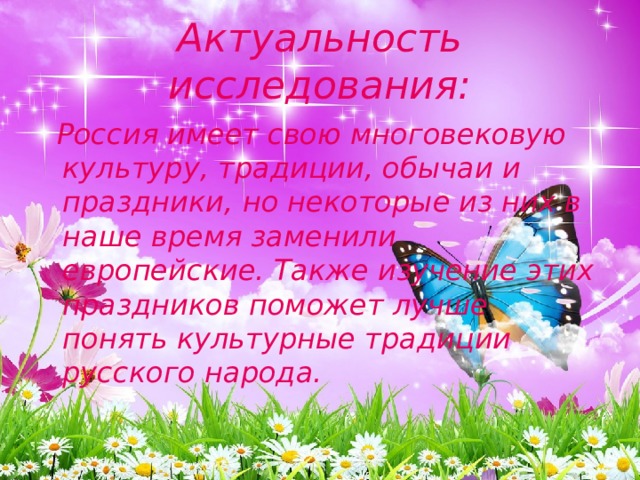 Актуальность исследования:  Россия имеет свою многовековую культуру, традиции, обычаи и праздники, но некоторые из них в наше время заменили европейские. Также изучение этих праздников поможет лучше понять культурные традиции русского народа. 