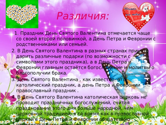 Различия:  1. Праздник День Святого Валентина отмечается чаще со своей второй половинкой, а День Петра и Февронии с родственниками или семьей.  2. В День Святого Валентина в разных странах принято дарить различные подарки (по возможности с символами этого праздника), а в День Петра и Февронии главным остаётся богослужение и молитвы о благополучии брака.  3. День Святого Валентина , как известно- это католический праздник, а день Петра и Февронии православный праздник .  4. В День Святого Валентина католическая церковь не проводит праздничных богослужений, считая празднование этого дня больше народной, чем церковной традицией, в то время как в православной церкви в День Петра и Февронии обязательно проводятся богослужения. 