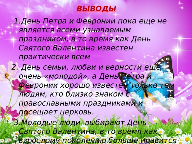 ВЫВОДЫ  1.День Петра и Февронии пока еще не является всеми узнаваемым праздником, в то время как День Святого Валентина известен практически всем 2. День семьи, любви и верности еще очень «молодой», а День Петра и Февронии хорошо известен только тем людям, кто близко знаком с православными праздниками и посещает церковь.  3.Молодые люди выбирают День Святого Валентина, в то время как взрослому поколению больше нравится День Петра и Февронии. 