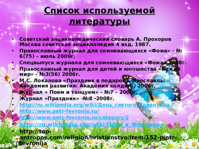 Список используемой литературы Советский энциклопедический словарь А. Прохоров Москва советская энциклопедия 4 изд. 1987. Православный журнал для сомневающихся «Фома» - № 6(75) – июль 2009г. Спецвыпуск журнала для сомневающихся «Фома» 2008г. Православный журнал для детей и юношества «Божий мир» - №3(56) 2006г. М.С. Локалова «Праздник в подарок». Ярославль: Академия развития: Академия холдинг, 2004г. Журнал « Поем и танцуем» - №7 – 2008г. Журнал «Праздник» -№8 -2008г. http://ru.wikipedia.org/wiki/День_святого_Валентина http://www.petr-fevronia.ru/ http://www.petr-fevronia.ru/category/2 http://ru.wikipedia.org/wiki/Пётр_и_Феврония http://top-antropos.com/religion/hristianstvo/item/152-pjotr-fevronija 