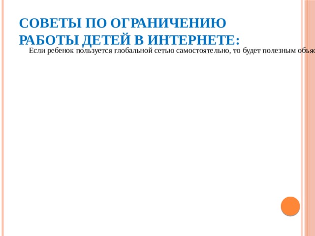 Посещайте Интернет вместе с детьми. Поощряйте ваших детей делиться с вами их успехами и неудачами в деле освоения Интернет. Следует обговорить с ребенком регламент времени, проводимого за компьютером. Советы по ограничению работы детей в Интернете: Если ребенок пользуется глобальной сетью самостоятельно, то будет полезным объяснить ему основные правила безопасного поведения в Интернете. На компьютере следует регулярно обновлять антивирусное обеспечение, а также ставить специальное программное обеспечение для блокировки рекламных баннеров и другой неконтролируемой информации. Научите ребенка использовать только соответствующие его возрасту программы (в том числе компьютерные игры) и информационные ресурсы сети Интернет. Постоянно наблюдайте, чтобы игры не подменяли детям реальное общение со сверстниками, друзьями и близкими. 