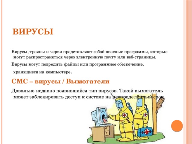 СЛЕДУЕТ ОПАСАТЬСЯ Вирусы, трояны и черви представляют собой опасные программы, которые могут распространяться через электронную почту или веб-страницы. Вирусы могут повредить файлы или программное обеспечение, хранящиеся на компьютере . СМС – вирусы / Вымогатели Довольно недавно появившийся тип вирусов. Такой вымогатель может заблокировать доступ к системе на неопределённый срок. Вирусы 