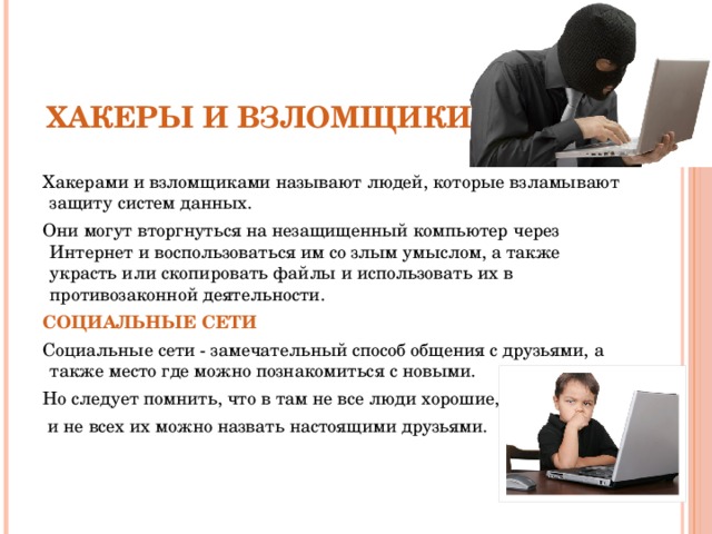 СЛЕДУЕТ ОПАСАТЬСЯ Хакерами и взломщиками называют людей, которые взламывают защиту систем данных. Они могут вторгнуться на незащищенный компьютер через Интернет и воспользоваться им со злым умыслом, а также украсть или скопировать файлы и использовать их в противозаконной деятельности. Социальные сети Социальные сети - замечательный способ общения с друзьями, а также место где можно познакомиться с новыми. Но следует помнить, что в там не все люди хорошие,  и не всех их можно назвать настоящими друзьями.  Хакеры и взломщики 