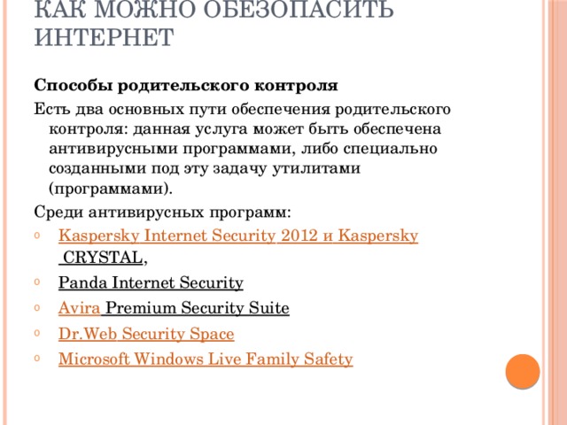 Как можно обезопасить Интернет Способы родительского контроля Есть два основных пути обеспечения родительского контроля: данная услуга может быть обеспечена антивирусными программами, либо специально созданными под эту задачу утилитами (программами). Среди антивирусных программ: Kaspersky Internet Security 2012 и   Kaspersky CRYSTAL , Panda Internet Security  Avira Premium Security Suite  Dr.Web Security Space Microsoft Windows Live Family Safety 
