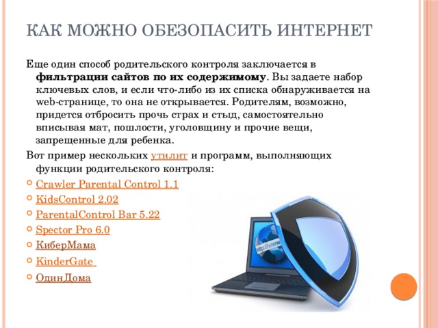 Как можно обезопасить Интернет Еще один способ родительского контроля заключается в фильтрации сайтов по их содержимому . Вы задаете набор ключевых слов, и если что-либо из их списка обнаруживается на web-странице, то она не открывается. Родителям, возможно, придется отбросить прочь страх и стыд, самостоятельно вписывая мат, пошлости, уголовщину и прочие вещи, запрещенные для ребенка. Вот пример нескольких утилит и программ, выполняющих функции родительского контроля: Crawler Parental Control 1.1 KidsControl 2.02 ParentalControl Bar 5.22 Spector Pro 6.0 КиберМама KinderGate  ОдинДома 